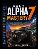Sony Alpha 7 Mastery: A Practical Guide to Camera Setup, Autofocus, Exposure, Custom Controls, Photography, Video, and Everyday Shooting