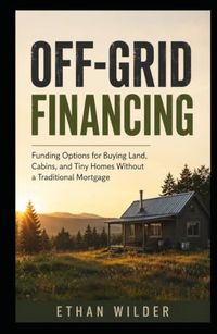 OFF-GRID FINANCING: Funding Options for Buying Land, Cabins, and Tiny Homes Without a Traditional Mortgage
