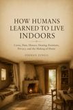 HOW HUMANS LEARNED TO LIVE INDOORS: Caves, Huts, Houses, Heating, Furniture, Privacy, and the Making of Home