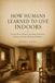 HOW HUMANS LEARNED TO LIVE INDOORS: Caves, Huts, Houses, Heating, Furniture, Privacy, and the Making of Home