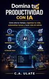 Domina tu Productividad con IA: Cómo usar la IA para ahorrar tiempo, organizar tu vida, automatizar tareas y ser más productivo sin estrés.