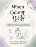 When Caring Hurts: A Guided Workbook for Nurses Healing from Moral Injury, Burnout & Compassion Fatigue