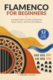 Flamenco for Beginners: A Simple Guide to Understanding the Music, Dance, and Soul of Andalusia