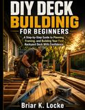 DIY Deck Building for Beginners: A Step-by-Step Guide to Planning, Framing, and Building Your First Backyard Deck With Confidence