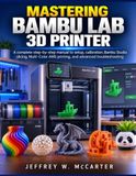MASTERING Bambu Lab MASTERING BAMBU LAB 3D PRINTER: A Complete Step-by-Step Manual to Setup, Calibration, Bambu Studio Slicing, Multi-Color AMS Printing, and Advanced Troubleshooting