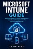 MICROSOFT INTUNE GUIDE: Mastering Modern Endpoint Management, Security, and Compliance in the Cloud-First Enterprise