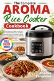 The Aroma The Complete Aroma Rice Cooker Cookbook: Delicious Recipes for Fluffy Rice, Hearty Soups, Steamed Proteins, One-Pot Meals, Wholesome Grains, ... Dishes, Crowd-Pleasing Desserts and More
