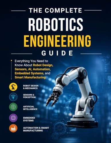 The Complete Robotics Engineering guide: Everything You Need to Know About Robot Design, Sensors, AI, Automation, Embedded Systems, and Smart Manufacturing