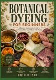 BOTANICAL DYEING FOR BEGINNERS: A Simple, Sustainable Guide to Coloring Fiber and Fabric with Plants
