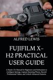 Fujifilm X-H2 Practical User Guide: A Hands-On Manual for Beginners and Enthusiasts to Configure Settings, Capture Stunning Photos, Record Professional Videos, and Unlock Advanced Features