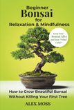 Beginner Bonsai For Relaxation and Mindfulness: How to Grow Beautiful Bonsai Without Killing Your First Tree