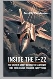 Inside F-22 Inside the F-22 Secrets of the World’s Deadliest Fighter: The Untold Story of the Aircraft That Could Have Changed Everything