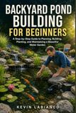 Backyard Pond Building for Beginners: A Step-by-Step Guide to Planning, Building, Planting, and Maintaining a Beautiful Water Garden