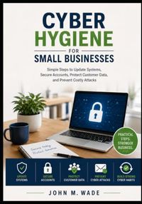 Cyber Hygiene for Small Businesses: Simple Steps to Update Systems, Secure Accounts, Protect Customer Data, and Prevent Costly Attacks
