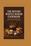 The Rotary Waffle Maker The Rotary Waffle Maker Cookbook: Creative Sweet and Savory Recipes Beyond Traditional Breakfast Waffles