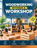Woodworking Without a Workshop: The Complete Beginner’s Guide to Building Furniture and Useful Projects in a Shared Apartment—with Limited Space, Less Mess, and Smarter Tools