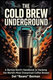 The Cold Brew Underground: A Barista Nerd's Handbook to Hacking the World's Most Overpriced Coffee Brewer