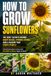 How to Grow Sunflowers: A Practical Step-by-Step Guide to Healthy Blooms, Strong Stems, and Saving Seeds with Confidence, from How to Plant Sunflowers to Seasonal Care