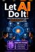 LET AI DO IT!: Finally understand what AI can really do - a hands-on, step-by-step guide, so it works for you starting today