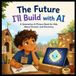 The Future I’ll Build with AI for Kids - An Illustrated Generative AI Picture Book for Kids About Inventions, AI, Robotics, STEM Careers, Creativity, and Dreaming Big