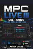 MPC Akai MPC Live III USER GUIDE For Beginners 2026: Learn Beat Production, Sampling, Sound Design, Song Arrangement, Audio Recording, Mixing, and Live Performance Techniques