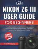 Nikon Z6 III User Guide for Beginners: A Clear Practical Manual to Master Setup, Exposure, Autofocus, Shooting Modes, Lenses, and Video Recording for Better Everyday Results