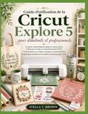 Guide Cricut Guide d'utilisation de la Cricut Explore 5 pour débutants et professionnels: Guide étape par étape : Design Space, découpe, vinyle, HTV, autocollants, ... et projets professionnels avec Cricut