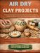 AIR DRY CLAY PROJECTS: A Step-By-Step Guide To Creating Unique Pieces With Confidence, Crafting Your Signature Style, And Turning Passion Into Income