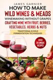 How to Make Wild Wines and Meads: Winemaking without Grapes - Crafting wine with Fruit, Berries, Vegetables, Herbs & Nuts - Traditional & Wild Fermentation Techniques