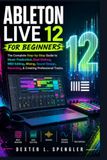 ABLETON LIVE 12 FOR BEGINNERS: The Complete Step-by-Step Guide to Music Production, Beat Making, MIDI Editing, Mixing, Sound Design, Recording, & Creating Professional Tracks.
