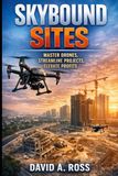 Skybound Sites Master Drones, Streamline Projects, Elevate Profits: A Practical Guide to Using Drone Technology to Improve Efficiency, Oversight, and Business Performance