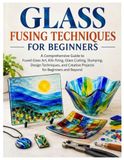GLASS FUSING TECHNIQUES FOR BEGINNERS: A Comprehensive Guide to Fused Glass Art, Kiln Firing, Glass Cutting, Slumping, Design Techniques and Creative Projects for Beginners & Beyond