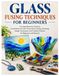 GLASS FUSING TECHNIQUES FOR BEGINNERS: A Comprehensive Guide to Fused Glass Art, Kiln Firing, Glass Cutting, Slumping, Design Techniques and Creative Projects for Beginners & Beyond