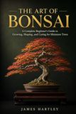 THE ART OF BONSAI: A Complete Beginner's Guide to Growing, Shaping, and Caring for Miniature Trees