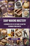 Soap Making Mastery: A Beginners Step-by-Step Guide to Crafting Techniques From Scratch
