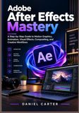 Adobe After Effects Mastery: A Step-by-Step Guide to Motion Graphics, Animation, Visual Effects, Compositing, and Creative Workflows