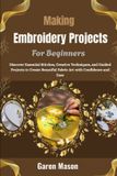 Making Embroidery Projects For Beginners: Discover Essential Stitches, Creative Techniques, and Guided Projects to Create Beautiful Fabric Art with Confidence and Ease