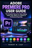 ADOBE PREMIERE PRO USER GUIDE: The Complete Manual for Video Editing, Audio, Color, Effects, AI, Captions & Professional Exporting