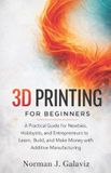 3D Independently Published 3D Printing for Beginners: A Practical Guide for Newbies, Hobbyists, and Entrepreneurs to Learn, Build, and Make Money with Additive Manufacturing
