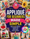 APPLIQUÉ FOR BEGINNERS MADE SIMPLE: 20 Easy-to-Do Projects with Step-by-Step Guidance on Fabrics, Templates, Placement, Fusible, Raw-Edge, Needle-Turn and Machine Appliqué, Stitching, and Finishing