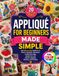APPLIQUÉ FOR BEGINNERS MADE SIMPLE: 20 Easy-to-Do Projects with Step-by-Step Guidance on Fabrics, Templates, Placement, Fusible, Raw-Edge, Needle-Turn and Machine Appliqué, Stitching, and Finishing