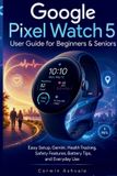 Google Pixel Watch 5 User Guide for Beginners & Seniors: Easy Setup, Gemini, Health Tracking, Safety Features, Battery Tips, and Everyday Use