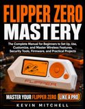 Flipper Zero Mastery: The Complete Manual for Beginners to Set Up, Use, Customize, and Master Wireless Features, Security Tools, Firmware, and Practical Projects