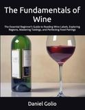 The Fundamentals of Wine: The Essential Beginner’s Guide to Reading Wine Labels, Exploring Regions, Mastering Tastings, and Perfecting Food Pairings