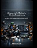 Microcontroller Mastery for Robotics Programming: A Complete Guide to Building Intelligent, Autonomous Machines