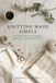 KNITTING MADE SIMPLE: A Complete Guide to Techniques, Patterns, and Your First