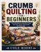 CRUMB QUILTING FOR BEGINNERS: A Practical Guide to Turning Fabric Scraps into Warm, Colorful, and Beautiful Handmade Quilts