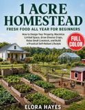 1 Acre Homestead FRESH FOOD All Year for Beginners: How to Design Your Property, Maximize Limited Space, Grow Diverse Crops, Raise Small Livestock, and Build a Practical Self-Reliant Lifestyle
