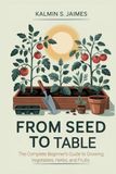 From Seed to Table: The Complete Beginner's Guide to Growing Vegetables, Herbs, and Fruits.