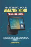 Mastering Amazon Echo Mastering Your Amazon Echo for Beginners: A Step-by-Step Long-Tail Guide to Setting Up Alexa, Connecting Smart Devices, and Getting the Most Out of Your Echo in Minutes
